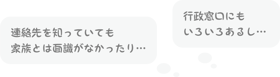 連絡先を知っていても家族とは面識がなかったり…／行政窓口にもいろいろあるし…